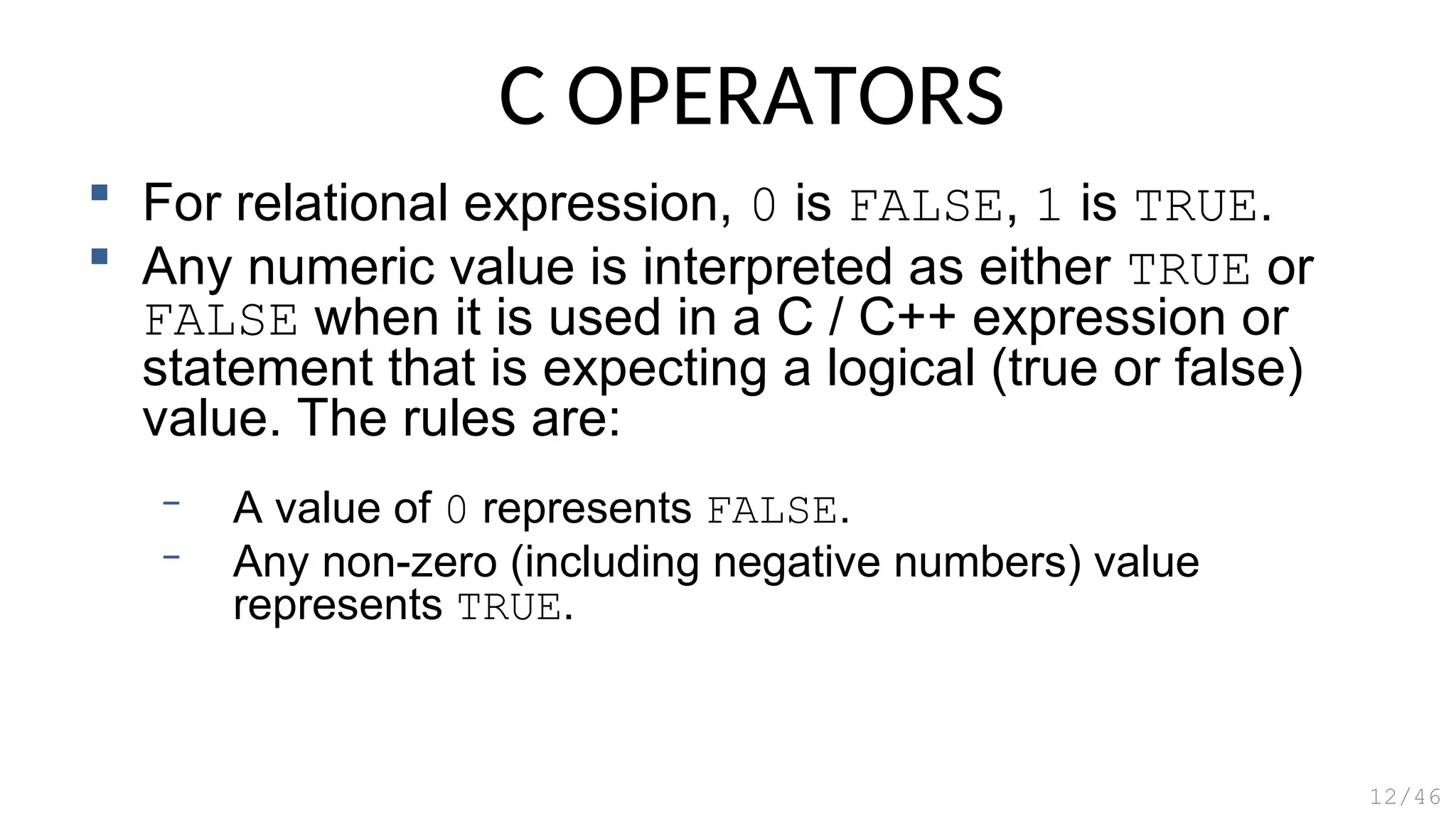 C OPERATORS
 For relational expression, 0 is FALSE, 1 is TRUE.
 Any numeric value is interpreted as either TRUE or
FALSE when it is used in a C / C++ expression or
statement that is expecting a logical (true or false)
value. The rules are:
– A value of 0 represents FALSE.
– Any non-zero (including negative numbers) value
represents TRUE.
12/46
 