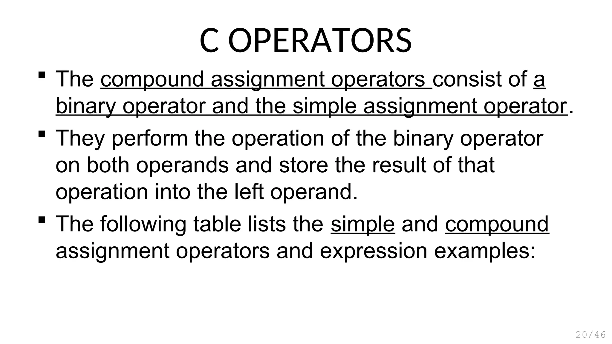 C OPERATORS
 The compound assignment operators consist of a
binary operator and the simple assignment operator.
 They perform the operation of the binary operator
on both operands and store the result of that
operation into the left operand.
 The following table lists the simple and compound
assignment operators and expression examples:
20/46
 