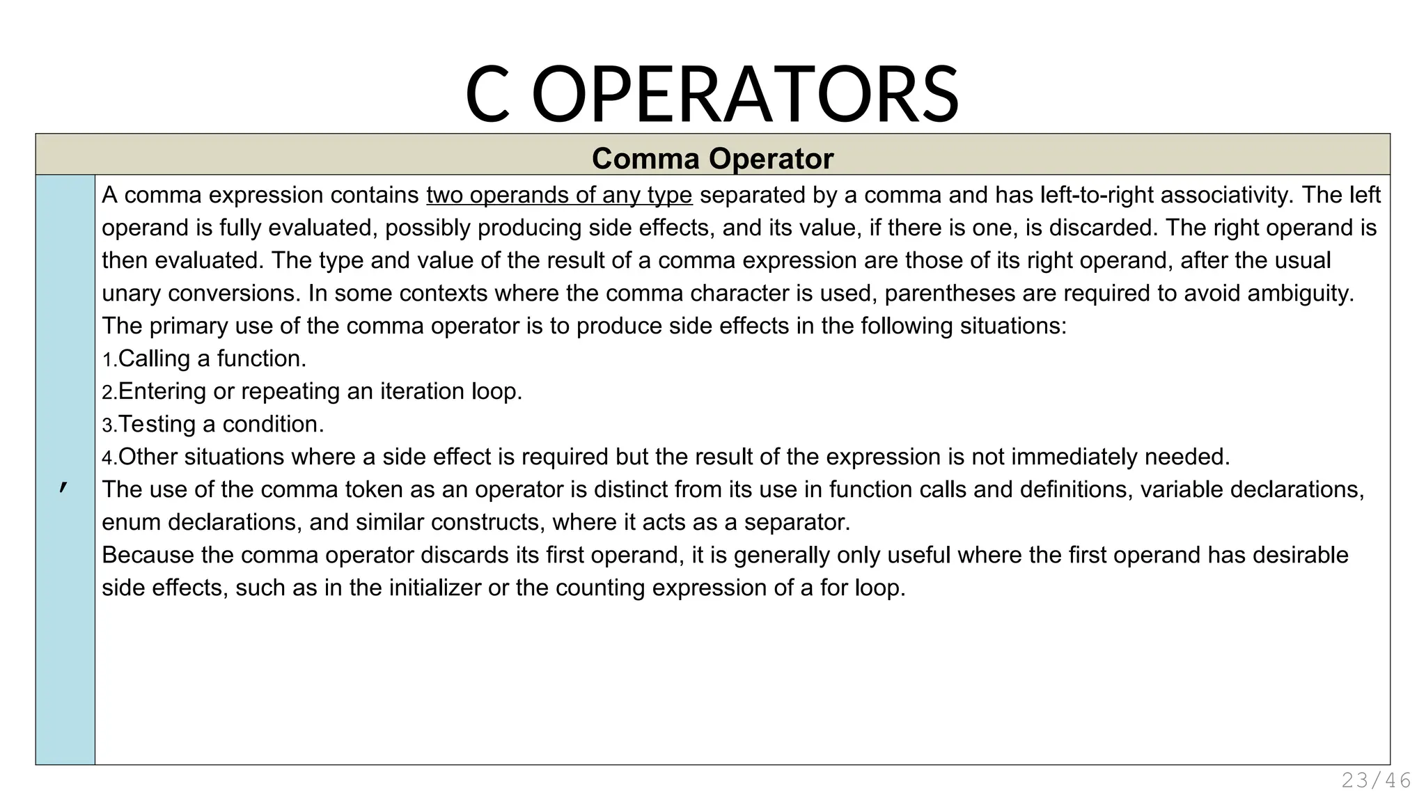 Comma Operator
,
A comma expression contains two operands of any type separated by a comma and has left-to-right associativity. The left
operand is fully evaluated, possibly producing side effects, and its value, if there is one, is discarded. The right operand is
then evaluated. The type and value of the result of a comma expression are those of its right operand, after the usual
unary conversions. In some contexts where the comma character is used, parentheses are required to avoid ambiguity.
The primary use of the comma operator is to produce side effects in the following situations:
1.Calling a function.
2.Entering or repeating an iteration loop.
3.Testing a condition.
4.Other situations where a side effect is required but the result of the expression is not immediately needed.
The use of the comma token as an operator is distinct from its use in function calls and definitions, variable declarations,
enum declarations, and similar constructs, where it acts as a separator.
Because the comma operator discards its first operand, it is generally only useful where the first operand has desirable
side effects, such as in the initializer or the counting expression of a for loop.
C OPERATORS
23/46
 