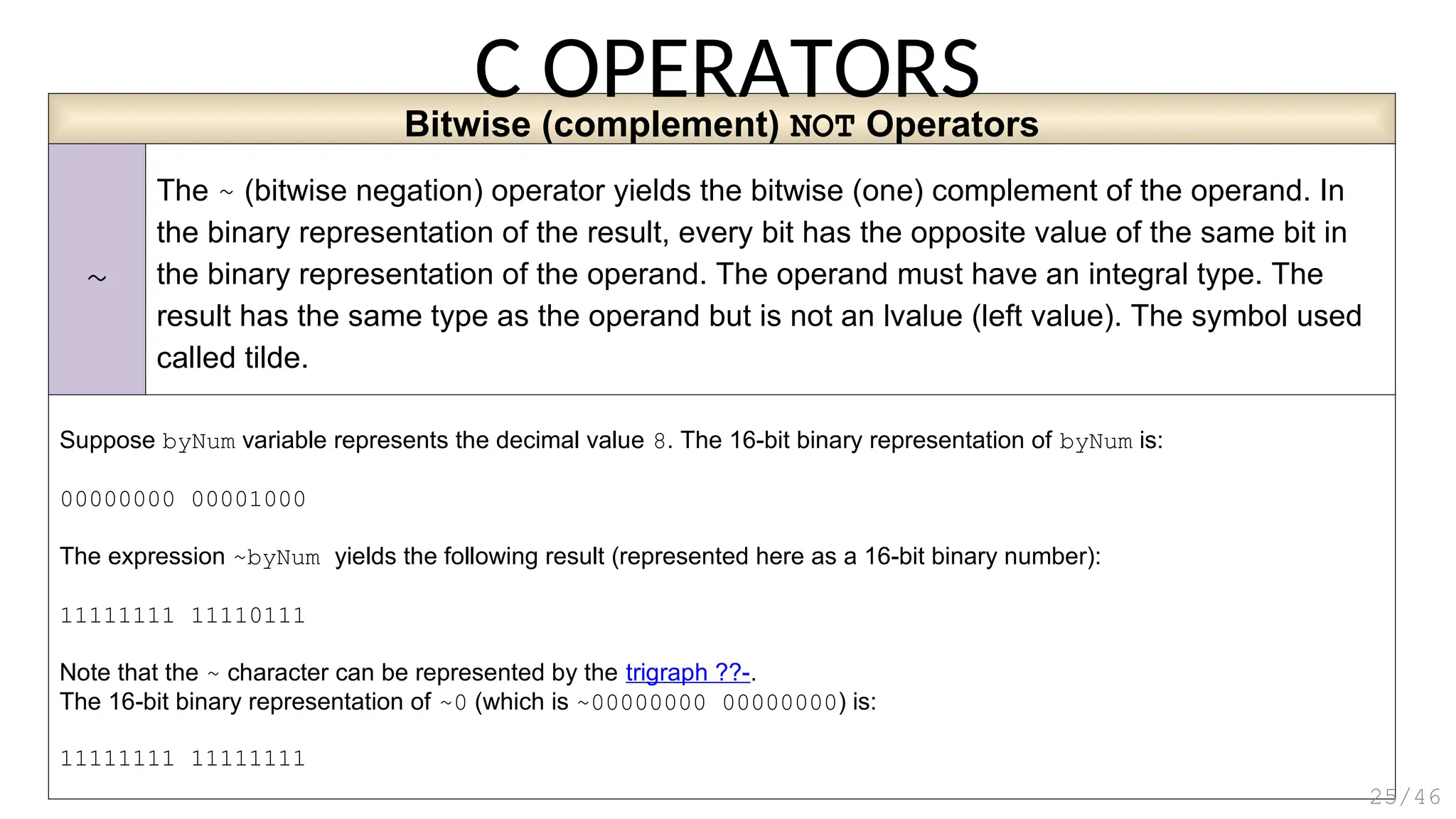 Bitwise (complement) NOT Operators
~
The ~ (bitwise negation) operator yields the bitwise (one) complement of the operand. In
the binary representation of the result, every bit has the opposite value of the same bit in
the binary representation of the operand. The operand must have an integral type. The
result has the same type as the operand but is not an lvalue (left value). The symbol used
called tilde.
Suppose byNum variable represents the decimal value 8. The 16-bit binary representation of byNum is:
00000000 00001000
The expression ~byNum yields the following result (represented here as a 16-bit binary number):
11111111 11110111
Note that the ~ character can be represented by the trigraph ??-.
The 16-bit binary representation of ~0 (which is ~00000000 00000000) is:
11111111 11111111
C OPERATORS
25/46
 