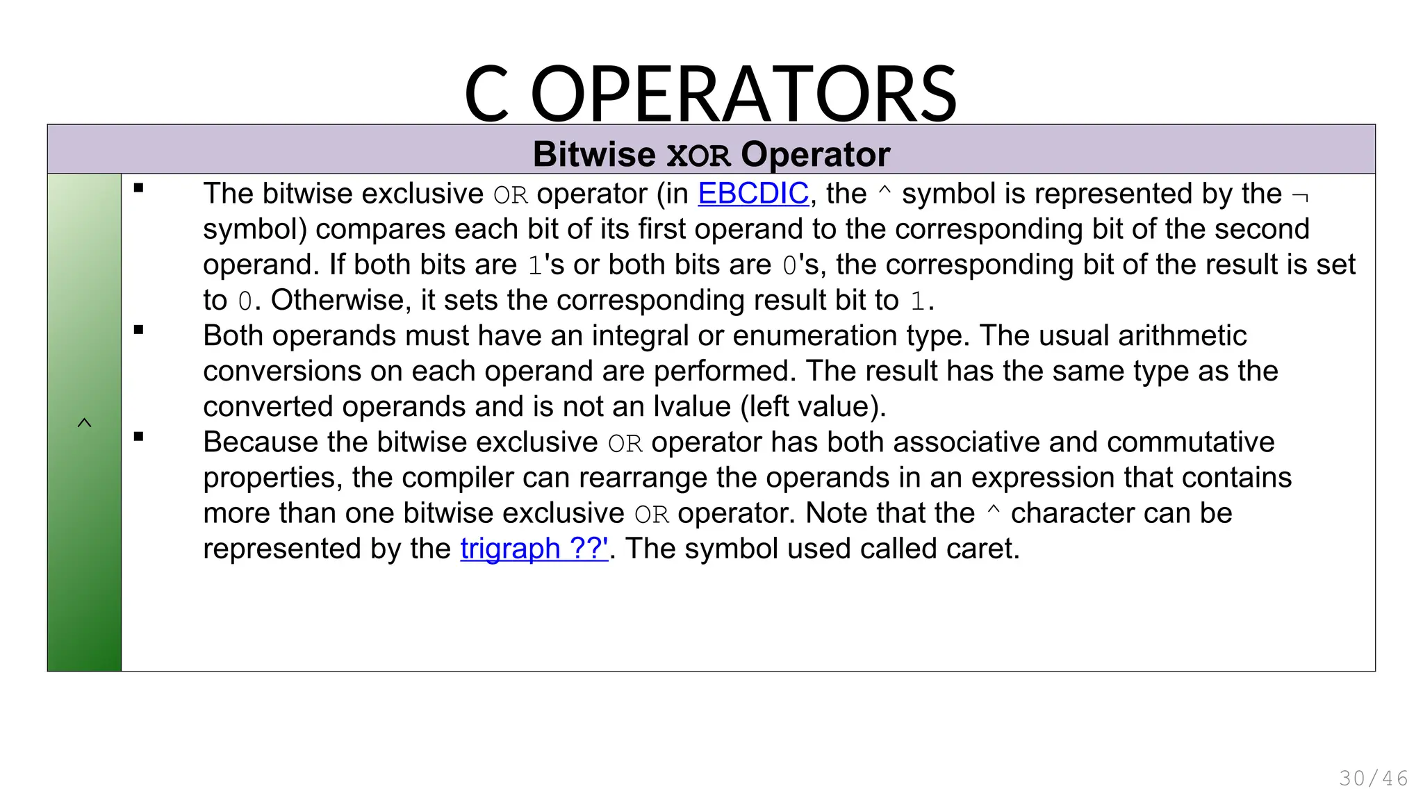 Bitwise XOR Operator
^
 The bitwise exclusive OR operator (in EBCDIC, the ^ symbol is represented by the ¬
symbol) compares each bit of its first operand to the corresponding bit of the second
operand. If both bits are 1's or both bits are 0's, the corresponding bit of the result is set
to 0. Otherwise, it sets the corresponding result bit to 1.
 Both operands must have an integral or enumeration type. The usual arithmetic
conversions on each operand are performed. The result has the same type as the
converted operands and is not an lvalue (left value).
 Because the bitwise exclusive OR operator has both associative and commutative
properties, the compiler can rearrange the operands in an expression that contains
more than one bitwise exclusive OR operator. Note that the ^ character can be
represented by the trigraph ??'. The symbol used called caret.
C OPERATORS
30/46
 