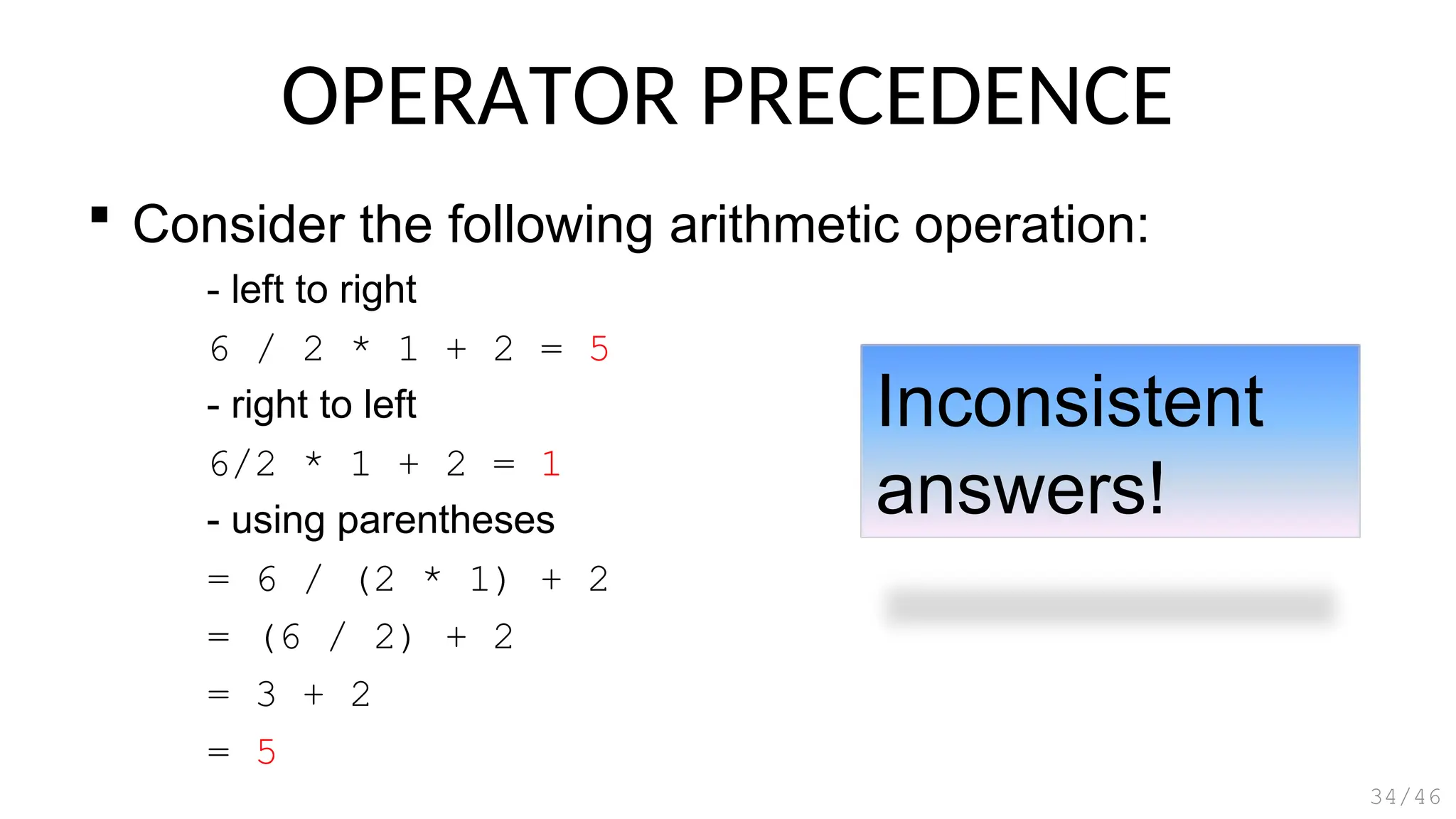 OPERATOR PRECEDENCE
 Consider the following arithmetic operation:
- left to right
6 / 2 * 1 + 2 = 5
- right to left
6/2 * 1 + 2 = 1
- using parentheses
= 6 / (2 * 1) + 2
= (6 / 2) + 2
= 3 + 2
= 5
34/46
Inconsistent
answers!
 