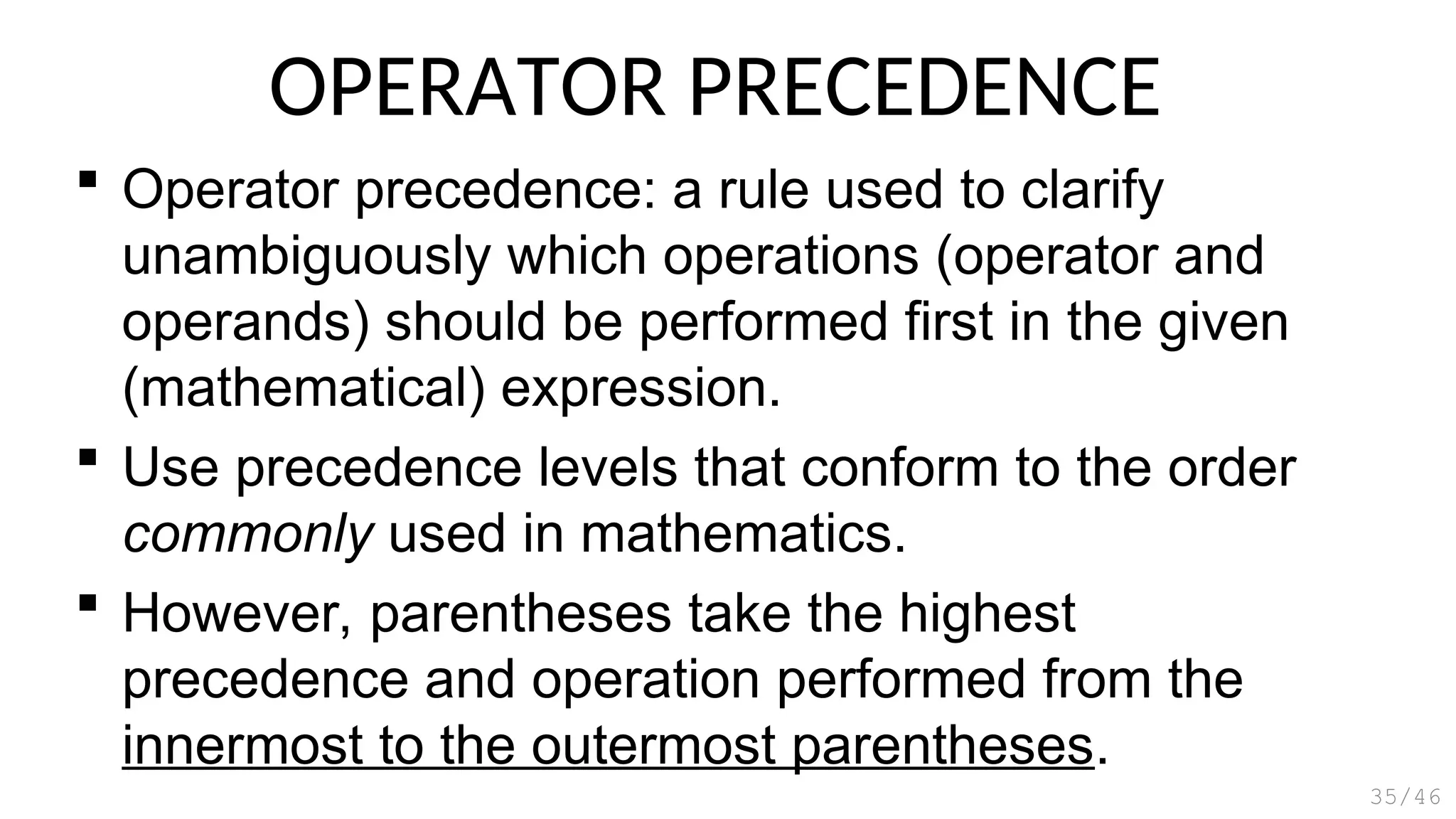 OPERATOR PRECEDENCE
 Operator precedence: a rule used to clarify
unambiguously which operations (operator and
operands) should be performed first in the given
(mathematical) expression.
 Use precedence levels that conform to the order
commonly used in mathematics.
 However, parentheses take the highest
precedence and operation performed from the
innermost to the outermost parentheses.
35/46
 