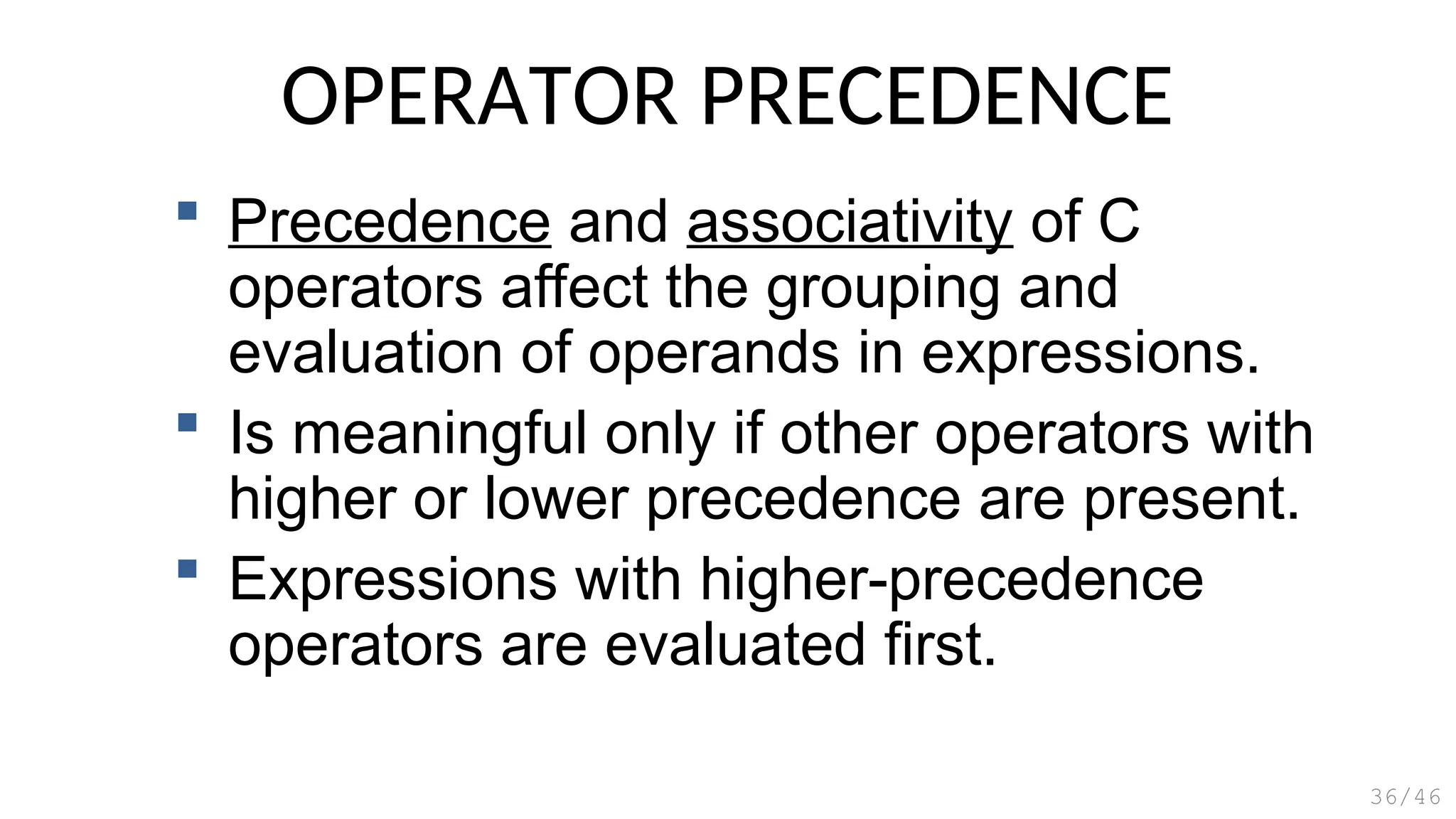 OPERATOR PRECEDENCE
 Precedence and associativity of C
operators affect the grouping and
evaluation of operands in expressions.
 Is meaningful only if other operators with
higher or lower precedence are present.
 Expressions with higher-precedence
operators are evaluated first.
36/46
 