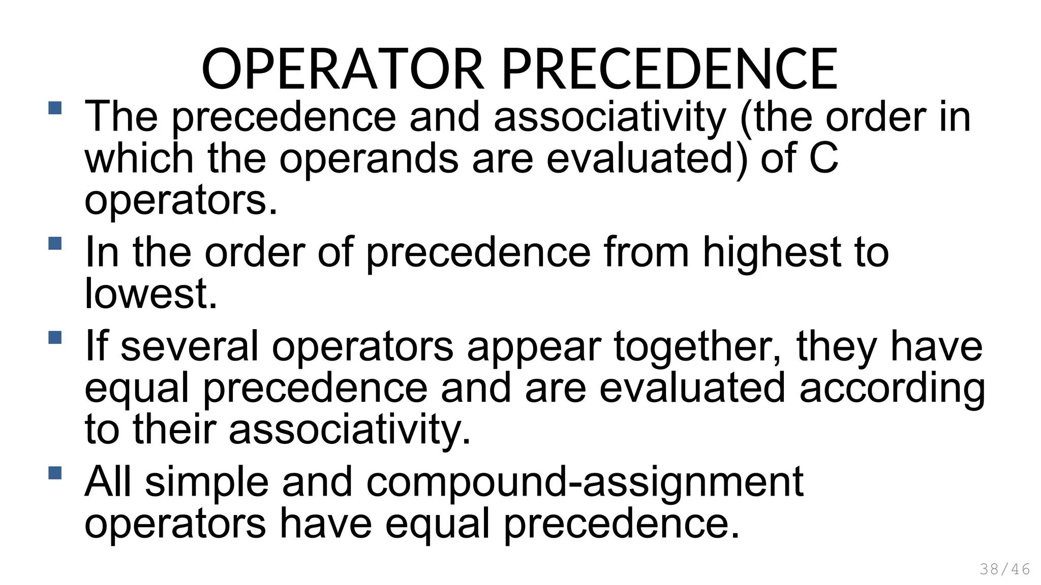 OPERATOR PRECEDENCE
 The precedence and associativity (the order in
which the operands are evaluated) of C
operators.
 In the order of precedence from highest to
lowest.
 If several operators appear together, they have
equal precedence and are evaluated according
to their associativity.
 All simple and compound-assignment
operators have equal precedence.
38/46
 