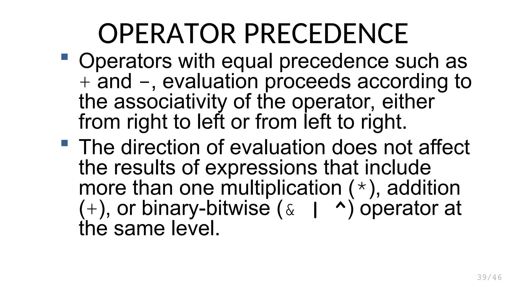 OPERATOR PRECEDENCE
 Operators with equal precedence such as
+ and -, evaluation proceeds according to
the associativity of the operator, either
from right to left or from left to right.
 The direction of evaluation does not affect
the results of expressions that include
more than one multiplication (*), addition
(+), or binary-bitwise (& | ^) operator at
the same level.
39/46
 