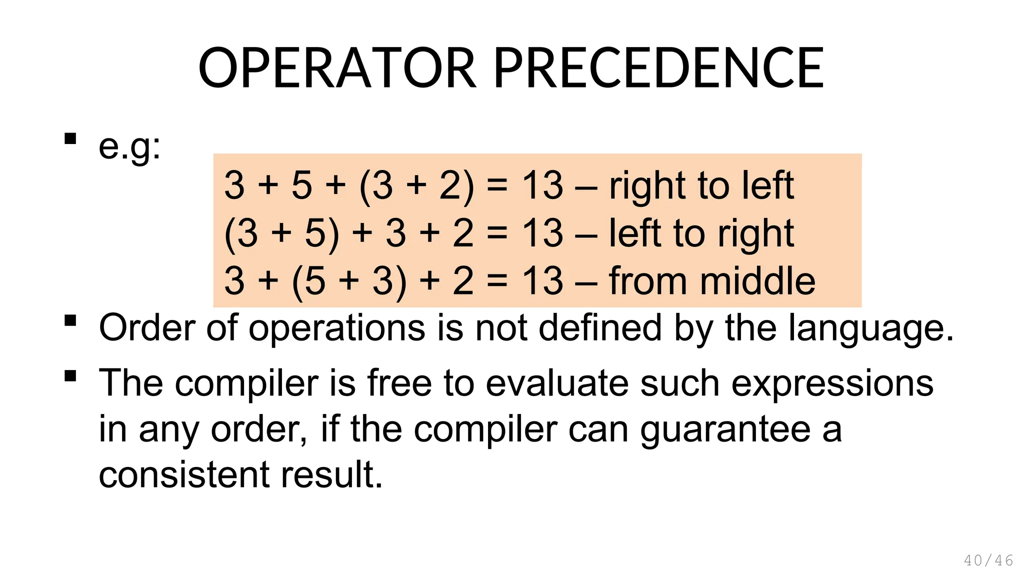OPERATOR PRECEDENCE
 e.g:
 Order of operations is not defined by the language.
 The compiler is free to evaluate such expressions
in any order, if the compiler can guarantee a
consistent result.
40/46
3 + 5 + (3 + 2) = 13 – right to left
(3 + 5) + 3 + 2 = 13 – left to right
3 + (5 + 3) + 2 = 13 – from middle
 