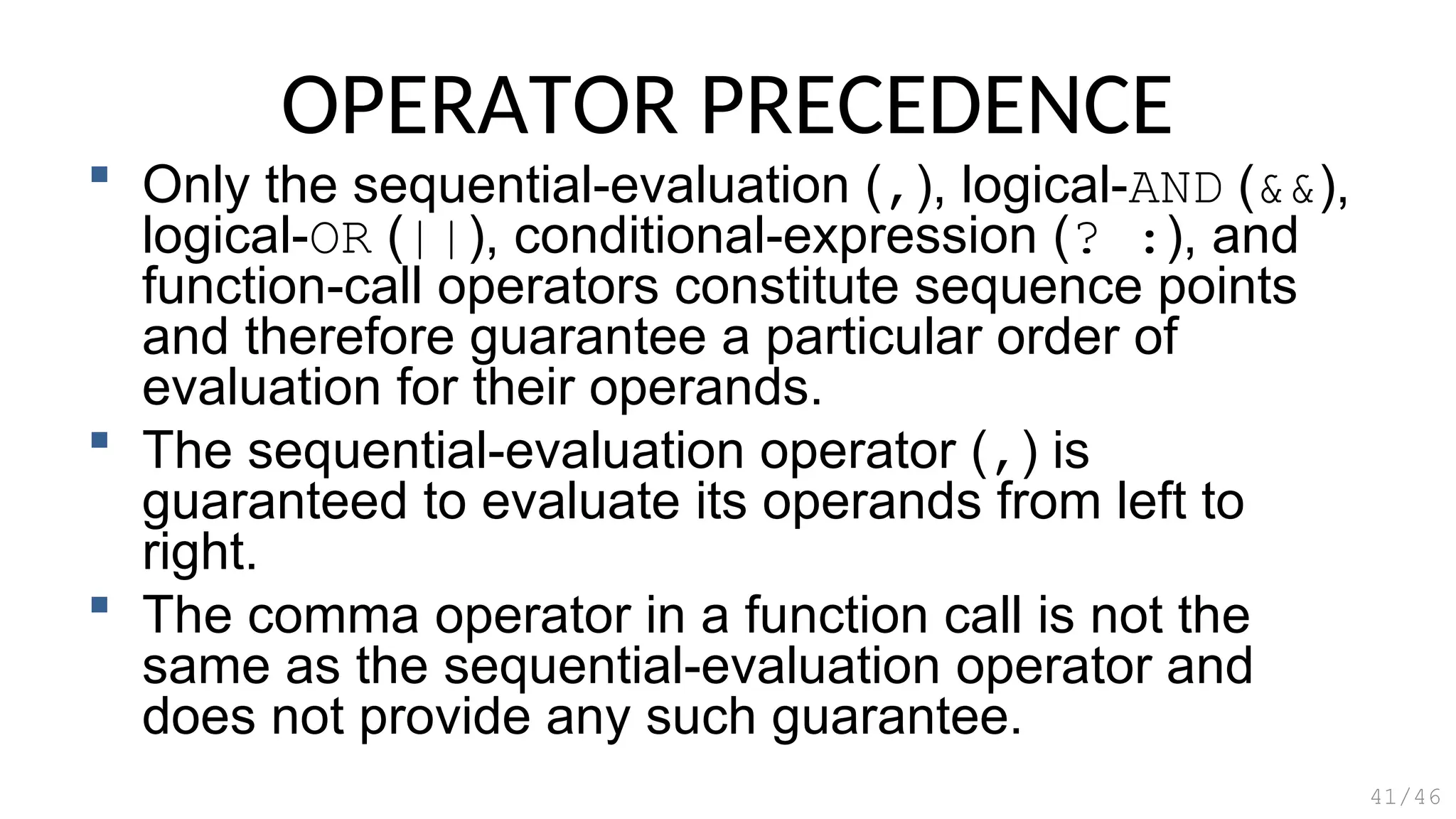 OPERATOR PRECEDENCE
 Only the sequential-evaluation (,), logical-AND (&&),
logical-OR (||), conditional-expression (? :), and
function-call operators constitute sequence points
and therefore guarantee a particular order of
evaluation for their operands.
 The sequential-evaluation operator (,) is
guaranteed to evaluate its operands from left to
right.
 The comma operator in a function call is not the
same as the sequential-evaluation operator and
does not provide any such guarantee.
41/46
 