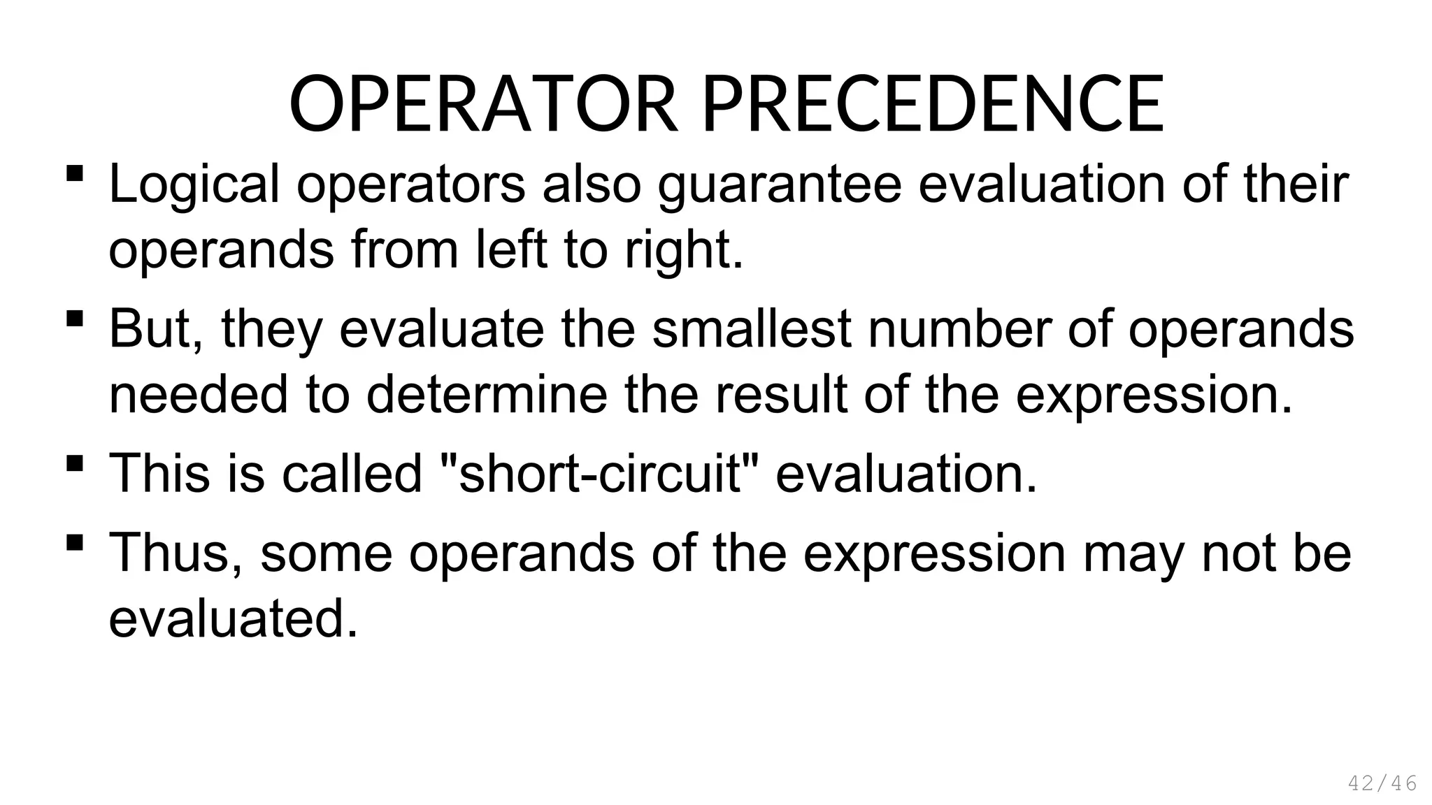 OPERATOR PRECEDENCE
 Logical operators also guarantee evaluation of their
operands from left to right.
 But, they evaluate the smallest number of operands
needed to determine the result of the expression.
 This is called "short-circuit" evaluation.
 Thus, some operands of the expression may not be
evaluated.
42/46
 