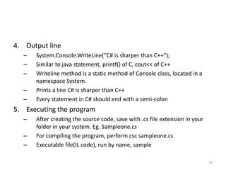 4. Output line
– System.Console.WriteLine(“C# is sharper than C++”);
– Similar to java statement, printf() of C, cout<< of C++
– Writeline method is a static method of Console class, located in a
namespace System.
– Prints a line C# is sharper than C++
– Every statement in C# should end with a semi-colon
5. Executing the program
– After creating the source code, save with .cs file extension in your
folder in your system. Eg. Sampleone.cs
– For compiling the program, perform csc sampleone.cs
– Executable file(IL code), run by name, sample
10
 