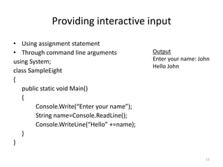 Providing interactive input
• Using assignment statement
• Through command line arguments
using System;
class SampleEight
{
public static void Main()
{
Console.Write(“Enter your name”);
String name=Console.ReadLine();
Console.WriteLine(“Hello” +=name);
}
}
12
Output
Enter your name: John
Hello John
 