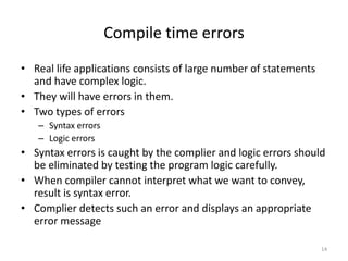 Compile time errors
• Real life applications consists of large number of statements
and have complex logic.
• They will have errors in them.
• Two types of errors
– Syntax errors
– Logic errors
• Syntax errors is caught by the complier and logic errors should
be eliminated by testing the program logic carefully.
• When compiler cannot interpret what we want to convey,
result is syntax error.
• Complier detects such an error and displays an appropriate
error message
14
 
