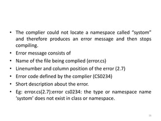 • The complier could not locate a namespace called “systom”
and therefore produces an error message and then stops
compiling.
• Error message consists of
• Name of the file being complied (error.cs)
• Linenumber and column position of the error (2.7)
• Error code defined by the complier (CS0234)
• Short description about the error.
• Eg: error.cs(2.7):error cs0234: the type or namespace name
‘systom’ does not exist in class or namespace.
16
 