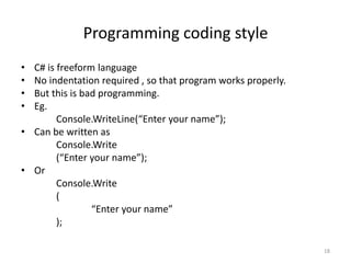 Programming coding style
• C# is freeform language
• No indentation required , so that program works properly.
• But this is bad programming.
• Eg.
Console.WriteLine(“Enter your name”);
• Can be written as
Console.Write
(“Enter your name”);
• Or
Console.Write
(
“Enter your name”
);
18
 