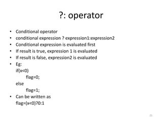 ?: operator
• Conditional operator
• conditional expression ? expression1:expression2
• Conditional expression is evaluated first
• If result is true, expression 1 is evaluated
• If result is false, expression2 is evaluated
• Eg:
if(x<0)
flag=0;
else
flag=1;
• Can be written as
flag=(x<0)?0:1
25
 