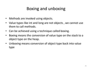 Boxing and unboxing
• Methods are invoked using objects.
• Value types like int and long are not objects , we cannot use
them to call methods.
• Can be achieved using a technique called boxing.
• Boxing means the conversion of value type on the stack to a
object type on the heap.
• Unboxing means conversion of object type back into value
type
26
 