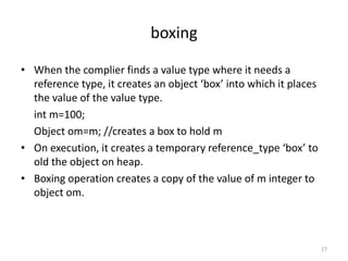 boxing
• When the complier finds a value type where it needs a
reference type, it creates an object ‘box’ into which it places
the value of the value type.
int m=100;
Object om=m; //creates a box to hold m
• On execution, it creates a temporary reference_type ‘box’ to
old the object on heap.
• Boxing operation creates a copy of the value of m integer to
object om.
27
 