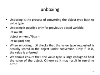 unboxing
• Unboxing is the process of converting the object type back to
value type.
• Unboxing is possible only for previously boxed variable.
int m=10;
object om=m; //box m
int n= (int) om;
• When unboxing , c# checks that the value type requested is
actually stored in the object under conversion. Only if it is,
the value is unboxed.
• We should ensure that, the value type is large enough to hold
the value of the object. Otherwise it may result in run-time
error.
28
 