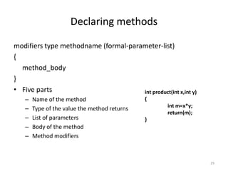 Declaring methods
modifiers type methodname (formal-parameter-list)
{
method_body
}
• Five parts
– Name of the method
– Type of the value the method returns
– List of parameters
– Body of the method
– Method modifiers
29
int product(int x,int y)
{
int m=x*y;
return(m);
}
 