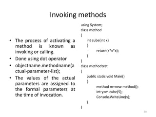 Invoking methods
• The process of activating a
method is known as
invoking or calling.
• Done using dot operator
• objectname.methodname(a
ctual-parameter-list);
• The values of the actual
parameters are assigned to
the formal parameters at
the time of invocation.
using System;
class method
{
int cube(int x)
{
return(x*x*x);
}
}
class methodtest
{
public static void Main()
{
method m=new method();
int y=m.cube(5);
Console.WriteLine(y);
}
}
30
 