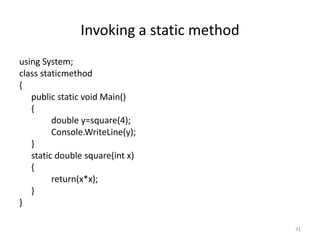 Invoking a static method
using System;
class staticmethod
{
public static void Main()
{
double y=square(4);
Console.WriteLine(y);
}
static double square(int x)
{
return(x*x);
}
}
31
 