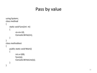 Pass by value
using System;
class method
{
static void func(int m)
{
m=m+10;
Console.Write(m);
}
}
class methodtest
{
public static void Main()
{
int x=100;
func(x);
Console.WriteLine(x);
}
}
32
 