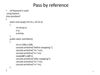Pass by reference
• ref keyword is used.
using System;
class passbyref
{
static void swap( ref int x, ref int y)
{
int temp=x;
x=y;
y=temp;
}
public static void Main()
{
int m=100,n=200;
console.writeline(“before swapping:”);
console.writeline(“m=“+m);
console.writeline(“n=“+n);
swap(ref m,ref n);
console.writeline(“after swapping”);
console.writeline(“m=“+m);
console.writeline(“n=“+n);
}
}
33
 