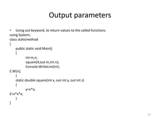 Output parameters
• Using out keyword, to return values to the called functions.
using System;
class staticmethod
{
public static void Main()
{
int m,n;
square(4,out m,int n);
Console.WriteLine(m);
C.W(n);
}
static double square(int x, out int y, out int z)
{
y=x*x;
Z=x*x*x;
}
}
34
 