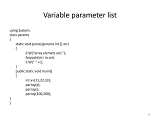 Variable parameter list
using System;
class params
{
static void parray(params int [] arr)
{
C.W(“array elemets are:”);
foreach(int i in arr)
C.W(“ “ +i);
}
public static void main()
{
int x={11,22,33};
parray(x);
parray();
parray(100,200);
}
}
35
 