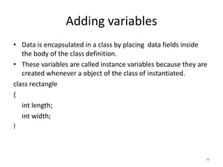 Adding variables
• Data is encapsulated in a class by placing data fields inside
the body of the class definition.
• These variables are called instance variables because they are
created whenever a object of the class of instantiated.
class rectangle
{
int length;
int width;
}
38
 