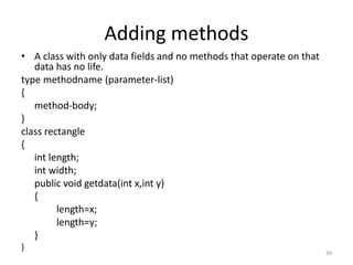 Adding methods
• A class with only data fields and no methods that operate on that
data has no life.
type methodname (parameter-list)
{
method-body;
}
class rectangle
{
int length;
int width;
public void getdata(int x,int y)
{
length=x;
length=y;
}
}
39
 