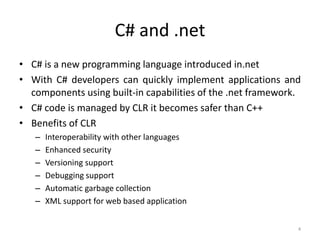 C# and .net
• C# is a new programming language introduced in.net
• With C# developers can quickly implement applications and
components using built-in capabilities of the .net framework.
• C# code is managed by CLR it becomes safer than C++
• Benefits of CLR
– Interoperability with other languages
– Enhanced security
– Versioning support
– Debugging support
– Automatic garbage collection
– XML support for web based application
4
 