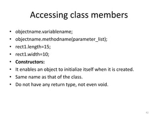 Accessing class members
• objectname.variablename;
• objectname.methodname(parameter_list);
• rect1.length=15;
• rect1.width=10;
• Constructors:
• It enables an object to initialize itself when it is created.
• Same name as that of the class.
• Do not have any return type, not even void.
42
 