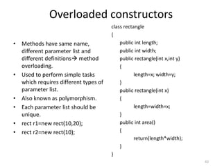 Overloaded constructors
• Methods have same name,
different parameter list and
different definitions method
overloading.
• Used to perform simple tasks
which requires different types of
parameter list.
• Also known as polymorphism.
• Each parameter list should be
unique.
• rect r1=new rect(10,20);
• rect r2=new rect(10);
class rectangle
{
public int length;
public int width;
public rectangle(int x,int y)
{
length=x; width=y;
}
public rectangle(int x)
{
length=width=x;
}
public int area()
{
return(length*width);
}
}
43
 