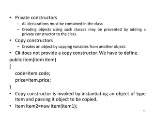 • Private constructors
– All declarations must be contained in the class
– Creating objects using such classes may be prevented by adding a
private constructor to the class.
• Copy constructors
– Creates an object by copying variables from another object.
• C# does not provide a copy constructor. We have to define.
public item(item item)
{
code=item.code;
price=item.price;
}
• Copy constructor is invoked by instantiating an object of type
Item and passing it object to be copied.
• Item item2=new item(item1);
45
 