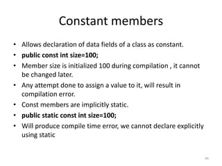 Constant members
• Allows declaration of data fields of a class as constant.
• public const int size=100;
• Member size is initialized 100 during compilation , it cannot
be changed later.
• Any attempt done to assign a value to it, will result in
compilation error.
• Const members are implicitly static.
• public static const int size=100;
• Will produce compile time error, we cannot declare explicitly
using static
49
 