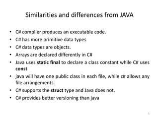 Similarities and differences from JAVA
• C# complier produces an executable code.
• C# has more primitive data types
• C# data types are objects.
• Arrays are declared differently in C#
• Java uses static final to declare a class constant while C# uses
const
• java will have one public class in each file, while c# allows any
file arrangements.
• C# supports the struct type and Java does not.
• C# provides better versioning than java
5
 