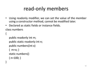 read-only members
• Using readonly modifier, we can set the value of the member
using a constructor method, cannot be modified later.
• Declared as static fields or instance fields.
class numbers
{
public readonly int m;
public static readonly int n;
public numbers(int x)
{ m=x; }
static numbers()
{ n=100; }
}
50
 