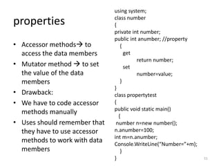 properties
• Accessor methods to
access the data members
• Mutator method  to set
the value of the data
members
• Drawback:
• We have to code accessor
methods manually
• Uses should remember that
they have to use accessor
methods to work with data
members
using system;
class number
{
private int number;
public int anumber; //property
{
get
return number;
set
number=value;
}
}
class propertytest
{
public void static main()
{
number n=new number();
n.anumber=100;
int m=n.anumber;
Console.WriteLine(“Number=”+m);
}
} 51
 