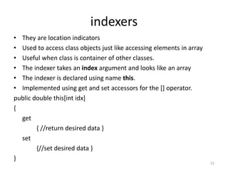 indexers
• They are location indicators
• Used to access class objects just like accessing elements in array
• Useful when class is container of other classes.
• The indexer takes an index argument and looks like an array
• The indexer is declared using name this.
• Implemented using get and set accessors for the [] operator.
public double this[int idx]
{
get
{ //return desired data }
set
{//set desired data }
}
52
 