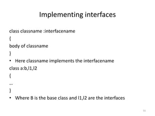 Implementing interfaces
class classname :interfacename
{
body of classname
}
• Here classname implements the interfacename
class a:b,l1,l2
{
…
}
• Where B is the base class and l1,l2 are the interfaces
55
 