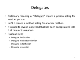 Delegates
• Dictionary meaning of “Delegate” means a person acting for
another person.
• In C# it means a method acting for another method.
• It is used to invoke a method that has been encapsulated into
it at time of its creation.
• Has four steps
– Delegate declaration
– Delegate methods definition
– Delegate instantiation
– Delegate invocation
57
 