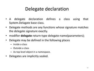 Delegate declaration
• A delegate declaration defines a class using that
System.Delagate base class.
• Delegate methods are any functions whose signature matches
the delegate signature exactly.
• modifier delegate return-type delegate-name(parameters);
• Delegate may be defined in the following places
– Inside a class
– Outside a class
– As top level object in a namespace.
• Delegates are implicitly sealed.
58
 