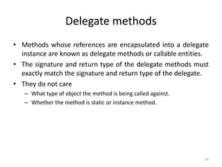 Delegate methods
• Methods whose references are encapsulated into a delegate
instance are known as delegate methods or callable entities.
• The signature and return type of the delegate methods must
exactly match the signature and return type of the delegate.
• They do not care
– What type of object the method is being called against.
– Whether the method is static or instance method.
59
 