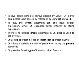 • In java parameters are always passed by value, C# allows
parameters to be passed by reference by using ref keyword.
• In java, the switch statement can only have integer
expression, while C# supports either integer or string
expression.
• There is no labeled break statement in C#, goto is used to
achieve this.
• C# uses is operator instead of instanceof operator in Java
• C# allows a variable number of parameters using the params
keywords.
• C# provides fourth type of iteration called foreach.
6
 