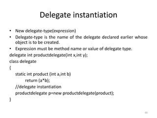 Delegate instantiation
• New delegate-type(expression)
• Delegate-type is the name of the delegate declared earlier whose
object is to be created.
• Expression must be method name or value of delegate type.
delegate int productdelegate(int x,int y);
class delegate
{
static int product (int a,int b)
return (a*b);
//delegate instantiation
productdelegate p=new productdelegate(product);
}
60
 