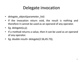 Delegate invocation
• delegate_object(parameter_list)
• If the invocation return void, the result is nothing and
therefore it cannot be used as an operand of any operator.
• Eg. delegate(x,y);
• If a method returns a value, then it can be used as an operand
of any operator.
• Eg. double result= delegate(2.56,45.73);
61
 