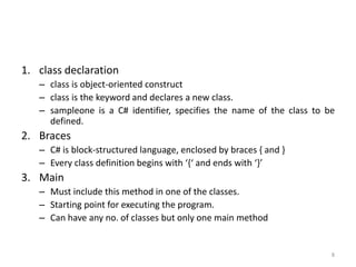 1. class declaration
– class is object-oriented construct
– class is the keyword and declares a new class.
– sampleone is a C# identifier, specifies the name of the class to be
defined.
2. Braces
– C# is block-structured language, enclosed by braces { and }
– Every class definition begins with ‘{‘ and ends with ‘}’
3. Main
– Must include this method in one of the classes.
– Starting point for executing the program.
– Can have any no. of classes but only one main method
8
 