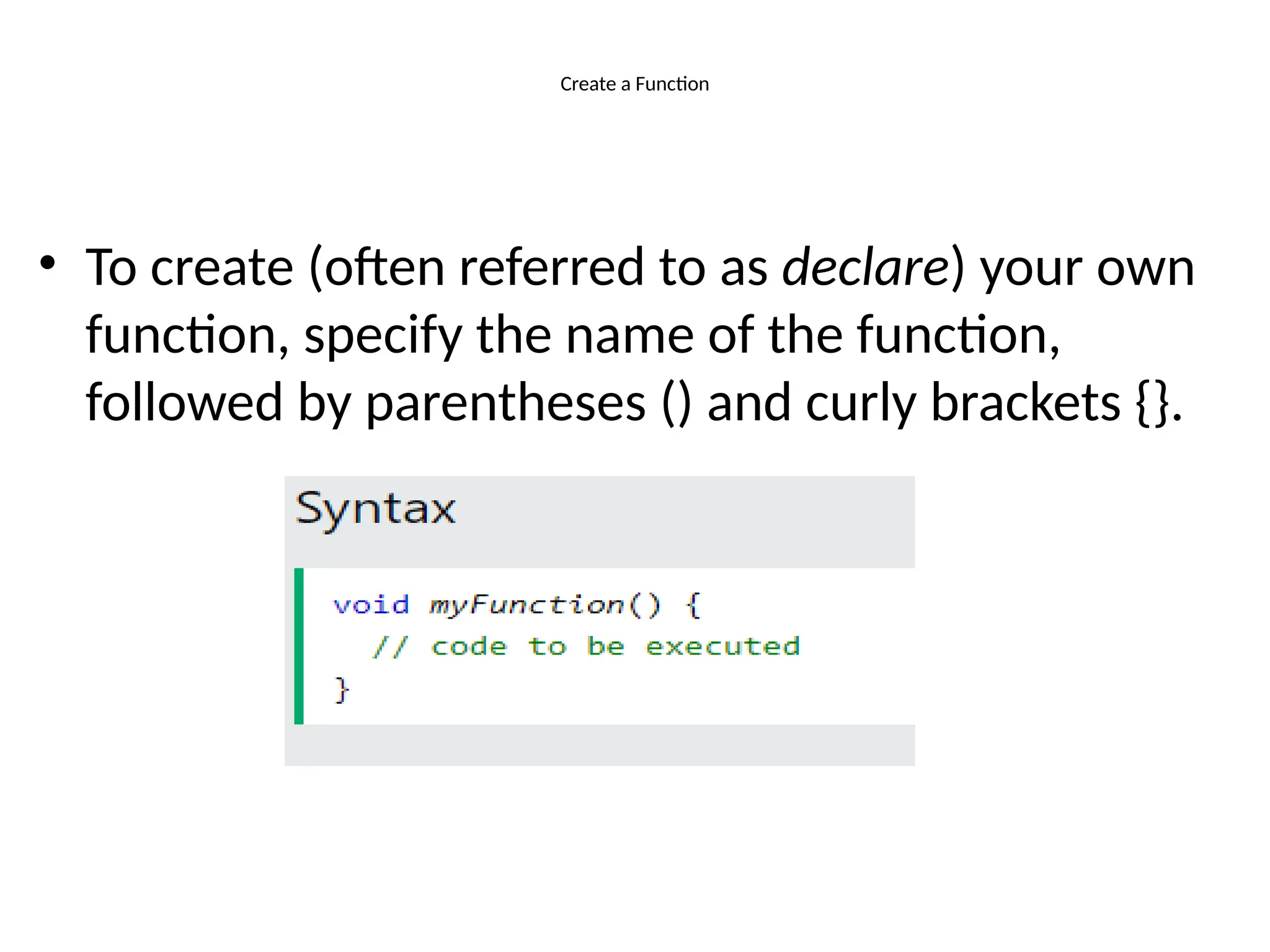 Create a Function
• To create (often referred to as declare) your own
function, specify the name of the function,
followed by parentheses () and curly brackets {}.
 
