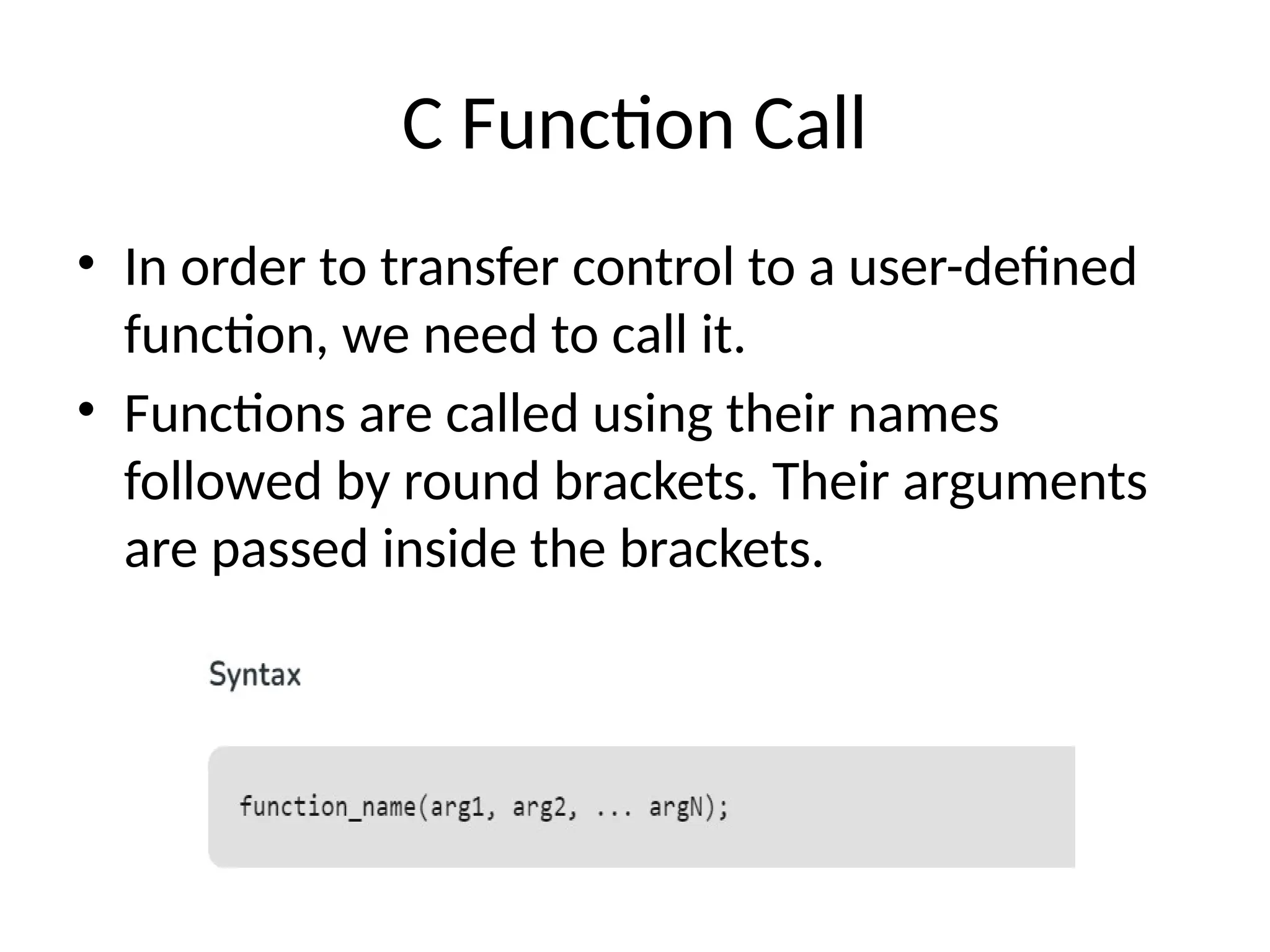 C Function Call
• In order to transfer control to a user-defined
function, we need to call it.
• Functions are called using their names
followed by round brackets. Their arguments
are passed inside the brackets.
 